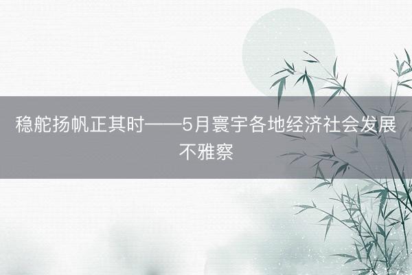 稳舵扬帆正其时——5月寰宇各地经济社会发展不雅察