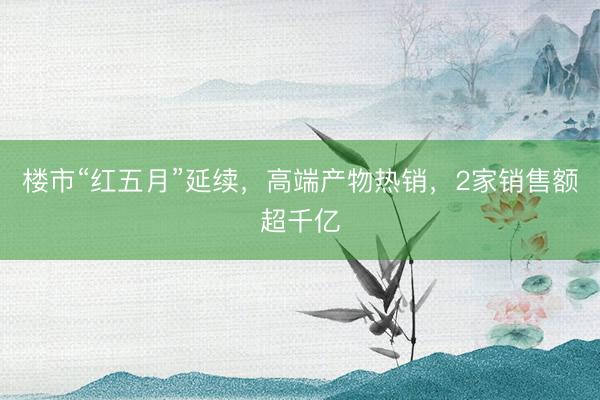 楼市“红五月”延续，高端产物热销，2家销售额超千亿