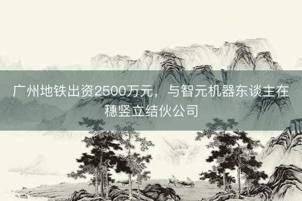 广州地铁出资2500万元，与智元机器东谈主在穗竖立结伙公司