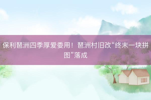 保利琶洲四季厚爱委用！琶洲村旧改“终末一块拼图”落成
