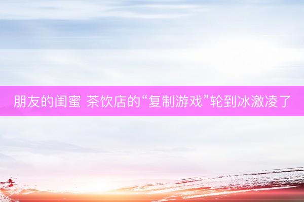 朋友的闺蜜 茶饮店的“复制游戏”轮到冰激凌了