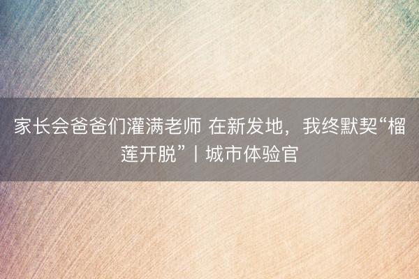 家长会爸爸们灌满老师 在新发地，我终默契“榴莲开脱”丨城市体验官
