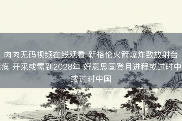 肉肉无码视频在线观看 新格伦火箭爆炸致放射台瘫痪 开采或需到2028年 好意思国登月进程或过时中国