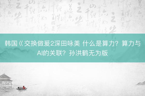 韩国巜交换做爰2深田咏美 什么是算力？算力与AI的关联？孙洪鹤无为版