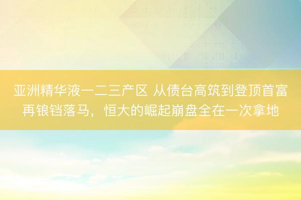 亚洲精华液一二三产区 从债台高筑到登顶首富再锒铛落马，恒大的崛起崩盘全在一次拿地