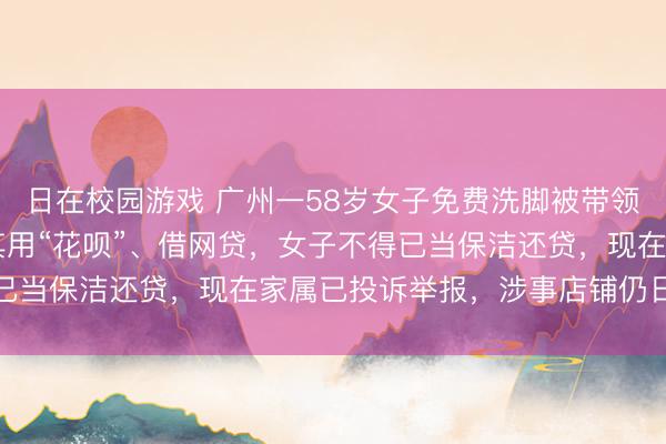 日在校园游戏 广州一58岁女子免费洗脚被带领花消17万，伴计带领其用“花呗”、借网贷，女子不得已当保洁还贷，现在家属已投诉举报，涉事店铺仍日常生意