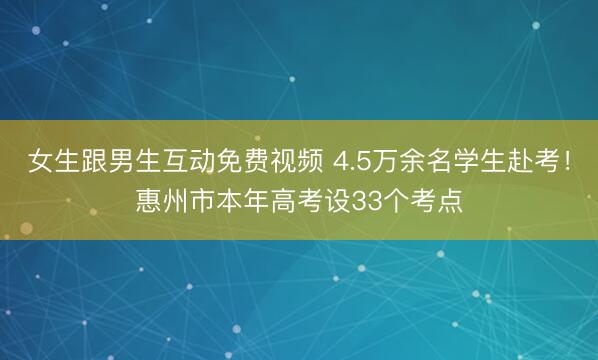 女生跟男生互动免费视频 4.5万余名学生赴考！惠州市本年高考设33个考点