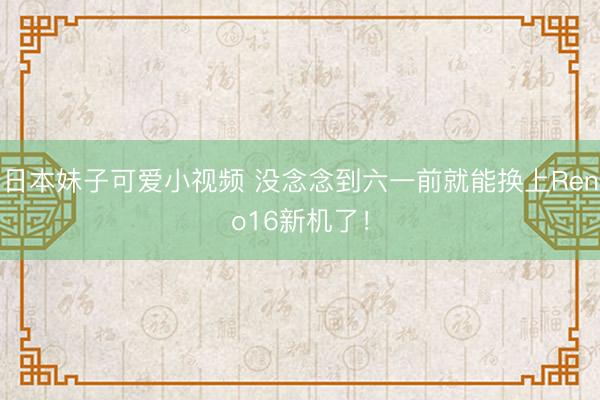 日本妹子可爱小视频 没念念到六一前就能换上Reno16新机了！