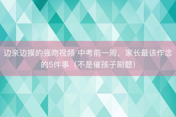 边亲边摸的强吻视频 中考前一周，家长最该作念的5件事（不是催孩子刷题）