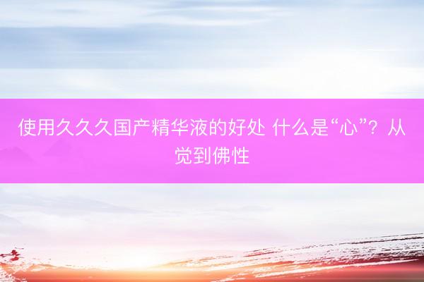 使用久久久国产精华液的好处 什么是“心”？从觉到佛性