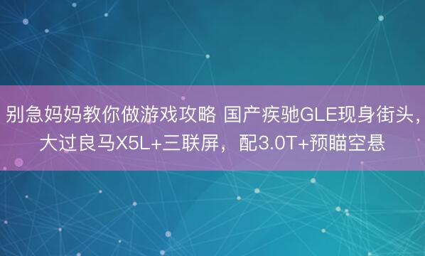 别急妈妈教你做游戏攻略 国产疾驰GLE现身街头，大过良马X5L+三联屏，配3.0T+预瞄空悬