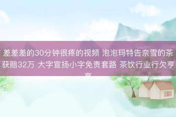 差差差的30分钟很疼的视频 泡泡玛特告奈雪的茶获赔32万 大字宣扬小字免责套路 茶饮行业行欠亨