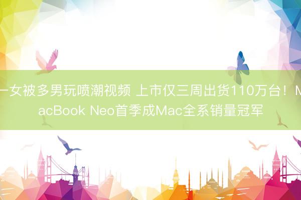 一女被多男玩喷潮视频 上市仅三周出货110万台！MacBook Neo首季成Mac全系销量冠军