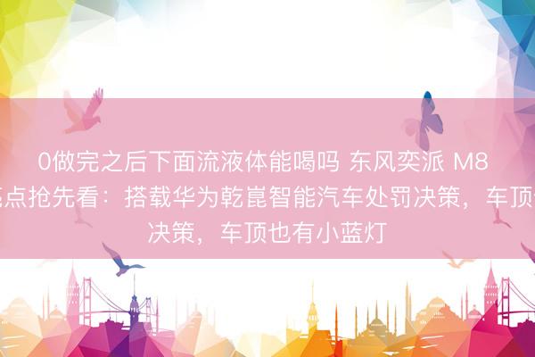 0做完之后下面流液体能喝吗 东风奕派 M8 五大中枢亮点抢先看：搭载华为乾崑智能汽车处罚决策，车顶也有小蓝灯