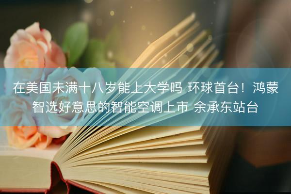 在美国未满十八岁能上大学吗 环球首台！鸿蒙智选好意思的智能空调上市 余承东站台