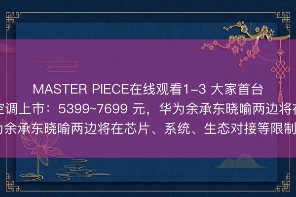MASTER PIECE在线观看1-3 大家首台鸿蒙智选好意思的智能空调上市：5399~7699 元，华为余承东晓喻两边将在芯片、系统、生态对接等限制久了合作