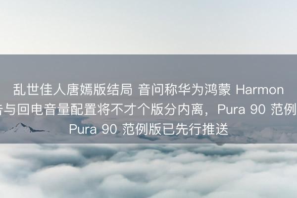 乱世佳人唐嫣版结局 音问称华为鸿蒙 HarmonyOS 系统见告与回电音量配置将不才个版分内离，Pura 90 范例版已先行推送