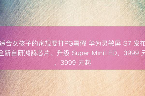 适合女孩子的家规要打PG暑假 华为灵敏屏 S7 发布：全新自研鸿鹄芯片、升级 Super MiniLED，3999 元起