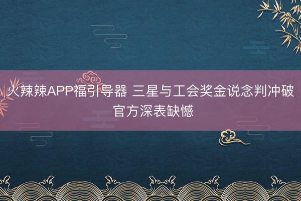 火辣辣APP福引导器 三星与工会奖金说念判冲破 官方深表缺憾