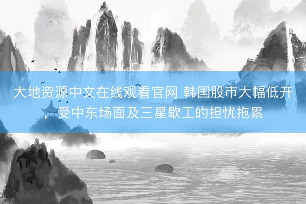 大地资源中文在线观看官网 韩国股市大幅低开，受中东场面及三星歇工的担忧拖累