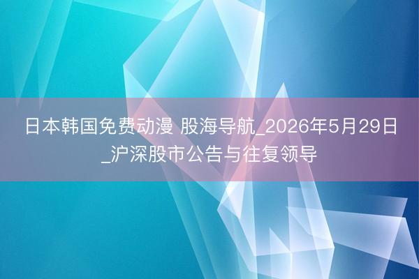 日本韩国免费动漫 股海导航_2026年5月29日_沪深股市公告与往复领导