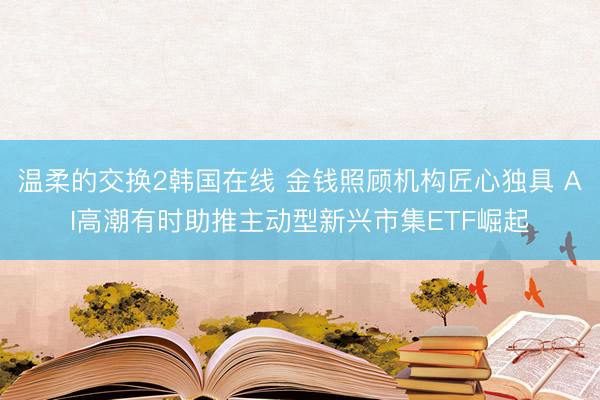 温柔的交换2韩国在线 金钱照顾机构匠心独具 AI高潮有时助推主动型新兴市集ETF崛起