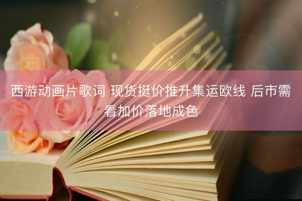 西游动画片歌词 现货挺价推升集运欧线 后市需看加价落地成色