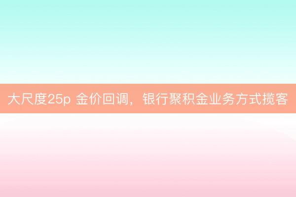 大尺度25p 金价回调，银行聚积金业务方式揽客