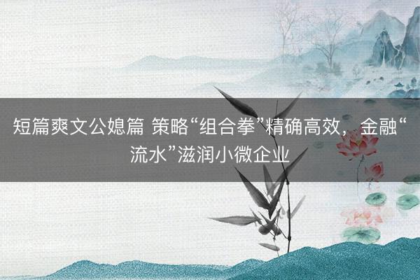 短篇爽文公媳篇 策略“组合拳”精确高效,金融“流水”滋润小微企业