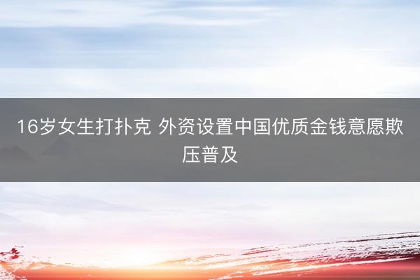 16岁女生打扑克 外资设置中国优质金钱意愿欺压普及