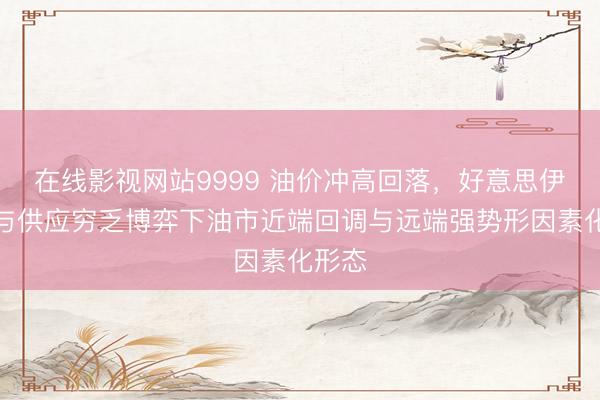在线影视网站9999 油价冲高回落，好意思伊和谈与供应穷乏博弈下油市近端回调与远端强势形因素化形态