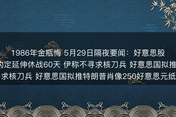 1986年金瓶悔 5月29日隔夜要闻：好意思股更动高 好意思伊据悉约定延伸休战60天 伊称不寻求核刀兵 好意思国拟推特朗普肖像250好意思元纸币