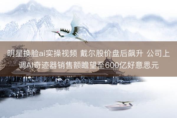 明星换脸ai实操视频 戴尔股价盘后飙升 公司上调AI奇迹器销售额瞻望至600亿好意思元