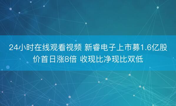 24小时在线观看视频 新睿电子上市募1.6亿股价首日涨8倍 收现比净现比双低