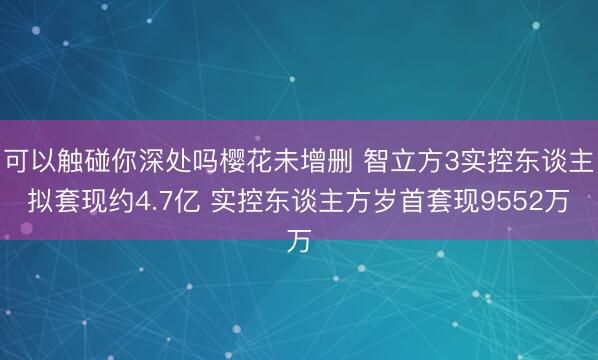 可以触碰你深处吗樱花未增删 智立方3实控东谈主拟套现约4.7亿 实控东谈主方岁首套现9552万