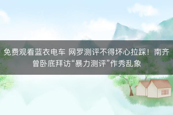 免费观看蓝衣电车 网罗测评不得坏心拉踩！南齐曾卧底拜访“暴力测评”作秀乱象