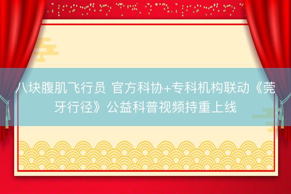 八块腹肌飞行员 官方科协+专科机构联动《莞牙行径》公益科普视频持重上线