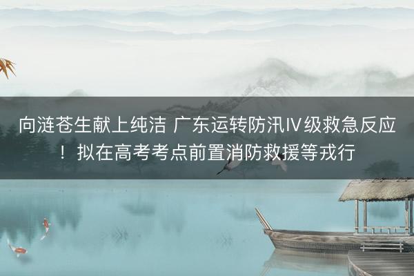 向涟苍生献上纯洁 广东运转防汛Ⅳ级救急反应！拟在高考考点前置消防救援等戎行