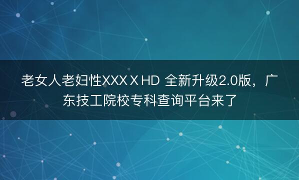 老女人老妇性XXXⅩHD 全新升级2.0版,广东技工院校专科查询平台来了