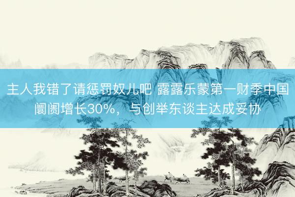 主人我错了请惩罚奴儿吧 露露乐蒙第一财季中国阛阓增长30%，与创举东谈主达成妥协