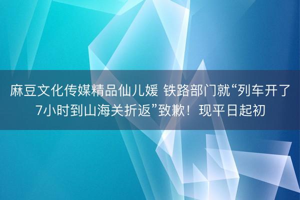 麻豆文化传媒精品仙儿媛 铁路部门就“列车开了7小时到山海关折返”致歉!现平日起初