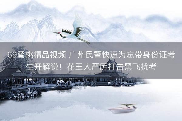 69蜜桃精品视频 广州民警快速为忘带身份证考生开解说！花王人严厉打击黑飞扰考