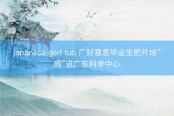 japanese gerl tub 广好意思毕业生把片场“搬”进广东科学中心