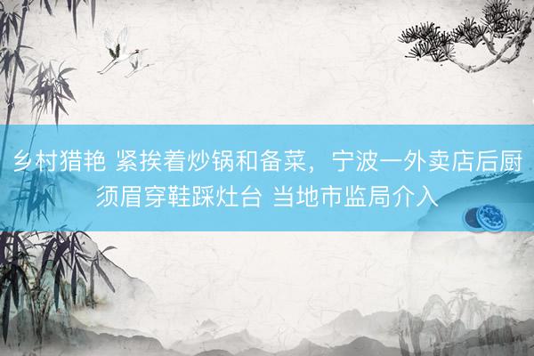 乡村猎艳 紧挨着炒锅和备菜，宁波一外卖店后厨须眉穿鞋踩灶台 当地市监局介入