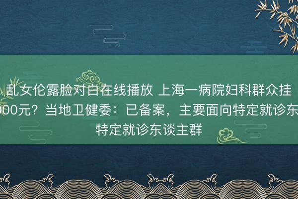 乱女伦露脸对白在线播放 上海一病院妇科群众挂号费5000元？当地卫健委：已备案，主要面向特定就诊东谈主群