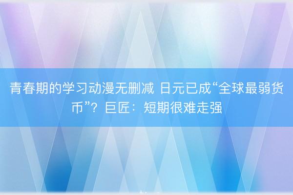 青春期的学习动漫无删减 日元已成“全球最弱货币”？巨匠：短期很难走强