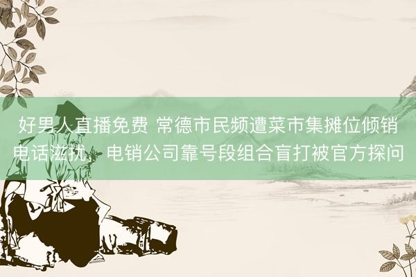 好男人直播免费 常德市民频遭菜市集摊位倾销电话滋扰，电销公司靠号段组合盲打被官方探问