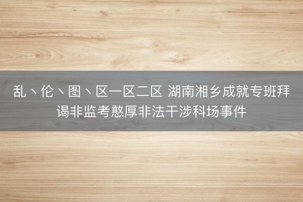 乱丶伦丶图丶区一区二区 湖南湘乡成就专班拜谒非监考憨厚非法干涉科场事件