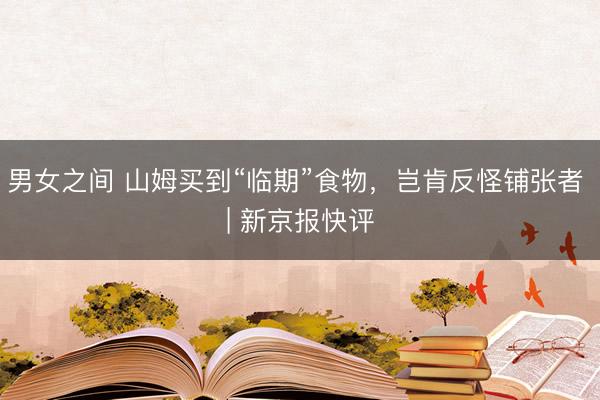 男女之间 山姆买到“临期”食物，岂肯反怪铺张者 | 新京报快评