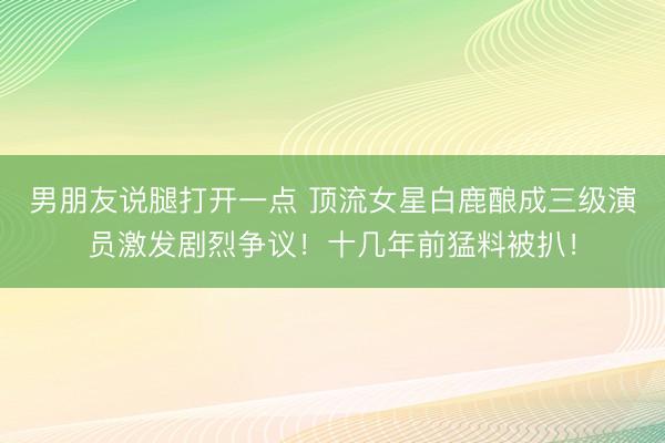 男朋友说腿打开一点 顶流女星白鹿酿成三级演员激发剧烈争议！十几年前猛料被扒！
